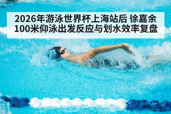 2026年游泳世界杯上海站后 徐嘉余100米仰泳出发反应与划水效率复盘