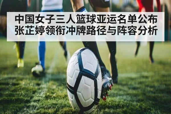 中国女子三人篮球亚运名单公布 张芷婷领衔冲牌路径与阵容分析